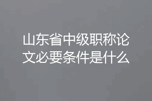 山东省中级职称论文必要条件是什么
