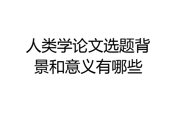 人类学论文选题背景和意义有哪些