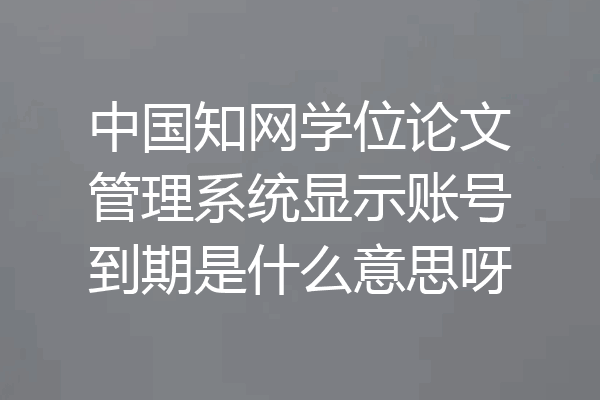中国知网学位论文管理系统显示账号到期是什么意思呀