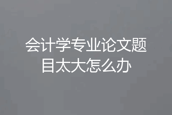 会计学专业论文题目太大怎么办