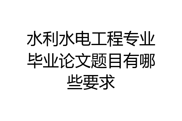 水利水电工程专业毕业论文题目有哪些要求