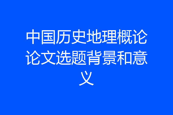 中国历史地理概论论文选题背景和意义