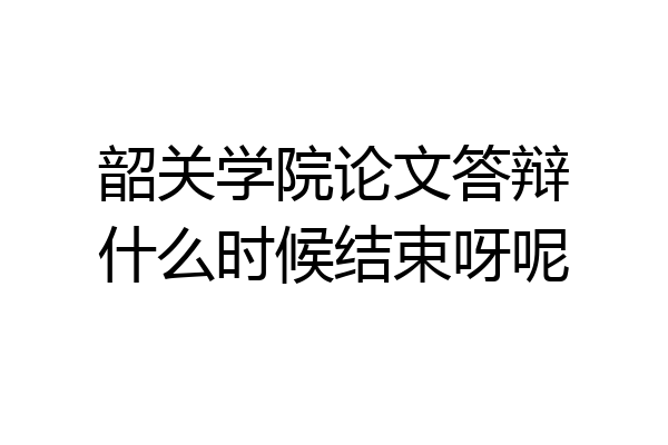 韶关学院论文答辩什么时候结束呀呢
