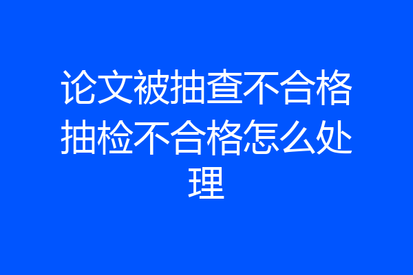 论文被抽查不合格抽检不合格怎么处理