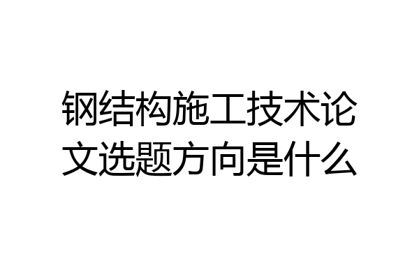 钢结构施工技术论文选题方向是什么
