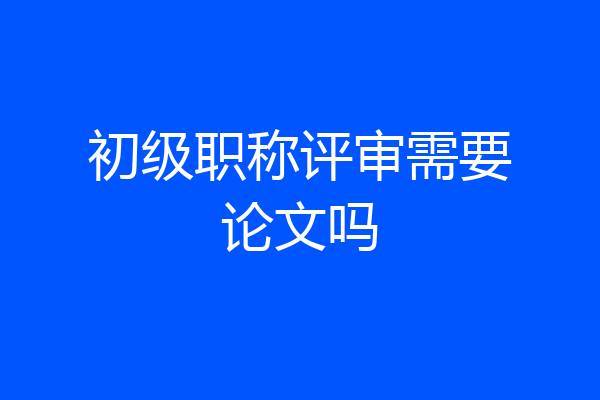 初级职称评审需要论文吗