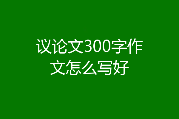 议论文300字作文怎么写好