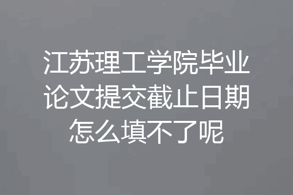 江苏理工学院毕业论文提交截止日期怎么填不了呢