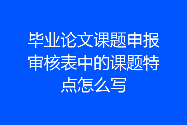 毕业论文课题申报审核表中的课题特点怎么写