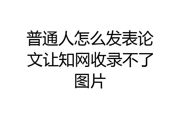 普通人怎么发表论文让知网收录不了图片