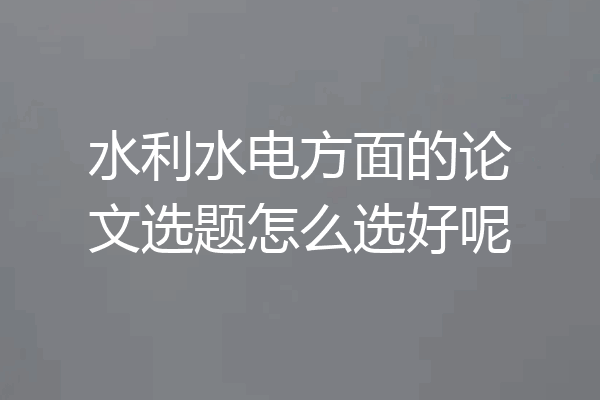 水利水电方面的论文选题怎么选好呢