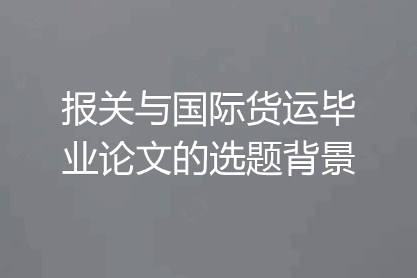 报关与国际货运毕业论文的选题背景