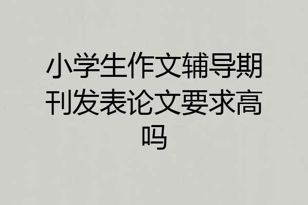 小学生作文辅导期刊发表论文要求高吗