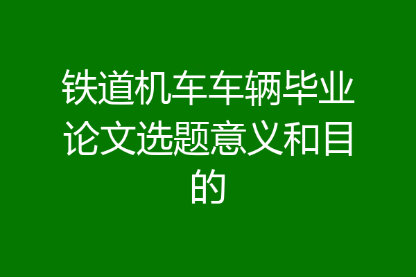 铁道机车车辆毕业论文选题意义和目的