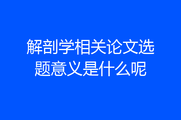 解剖学相关论文选题意义是什么呢