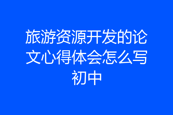 旅游资源开发的论文心得体会怎么写初中