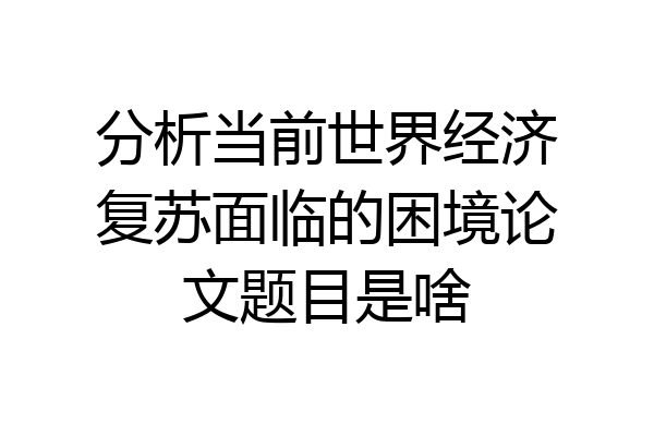分析当前世界经济复苏面临的困境论文题目是啥