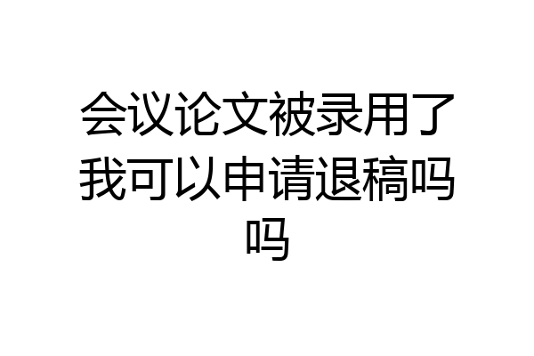 会议论文被录用了我可以申请退稿吗吗