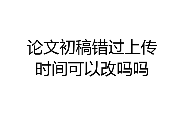论文初稿错过上传时间可以改吗吗