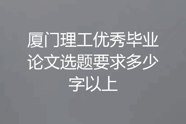 厦门理工优秀毕业论文选题要求多少字以上