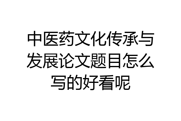 中医药文化传承与发展论文题目怎么写的好看呢