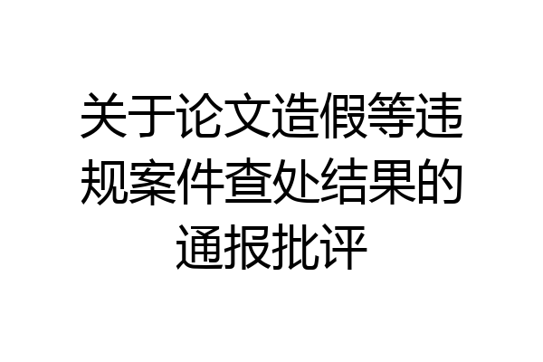 关于论文造假等违规案件查处结果的通报批评