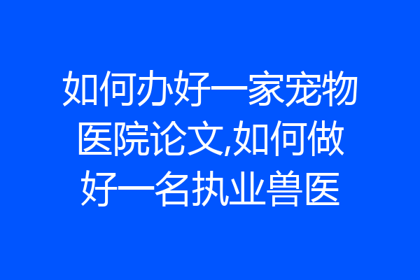 如何办好一家宠物医院论文,如何做好一名执业兽医