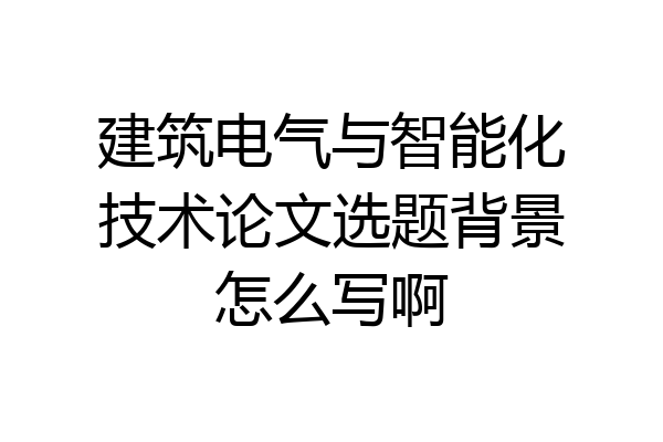 建筑电气与智能化技术论文选题背景怎么写啊