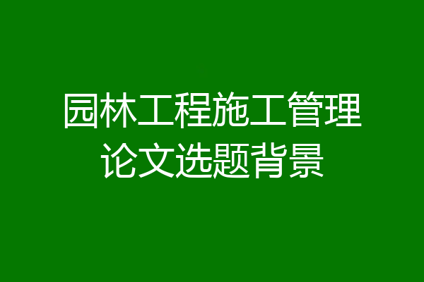园林工程施工管理论文选题背景