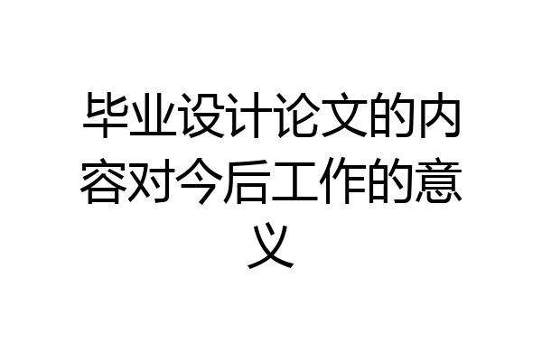 毕业设计论文的内容对今后工作的意义