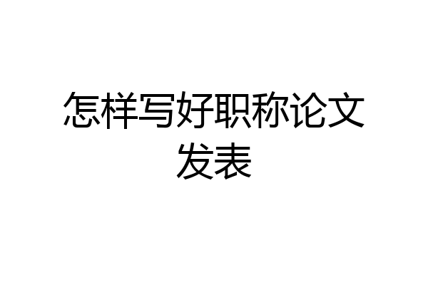 怎样写好职称论文发表