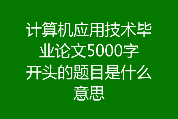 计算机应用技术毕业论文5000字开头的题目是什么意思