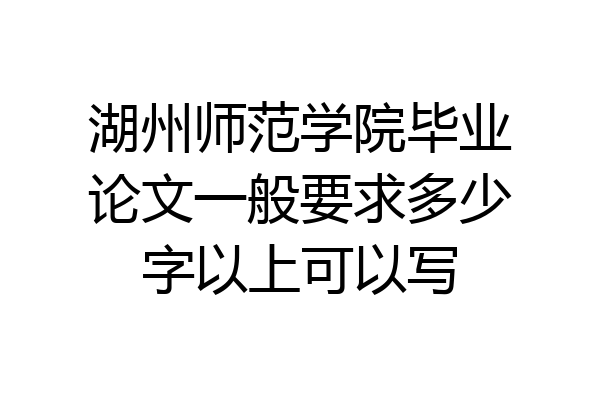 湖州师范学院毕业论文一般要求多少字以上可以写