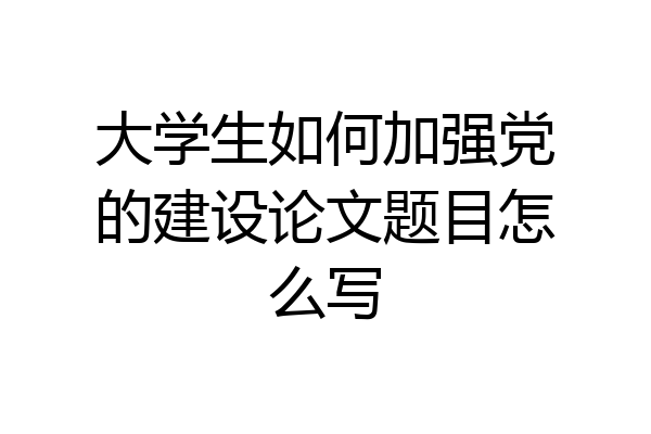 大学生如何加强党的建设论文题目怎么写