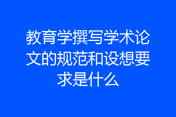 教育学撰写学术论文的规范和设想要求是什么