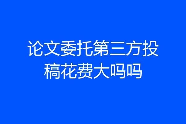 论文委托第三方投稿花费大吗吗