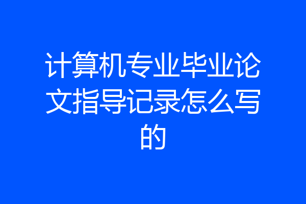 计算机专业毕业论文指导记录怎么写的