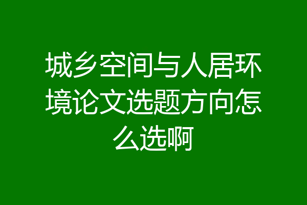 城乡空间与人居环境论文选题方向怎么选啊