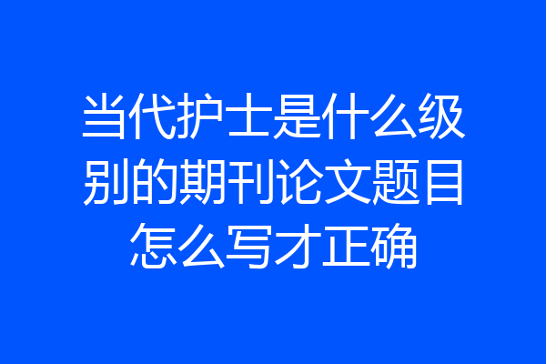 当代护士是什么级别的期刊论文题目怎么写才正确