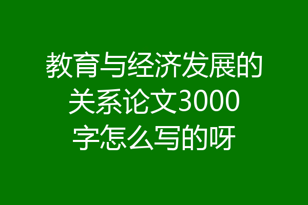 教育与经济发展的关系论文3000字怎么写的呀