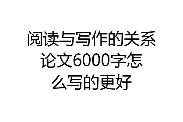 阅读与写作的关系论文6000字怎么写的更好