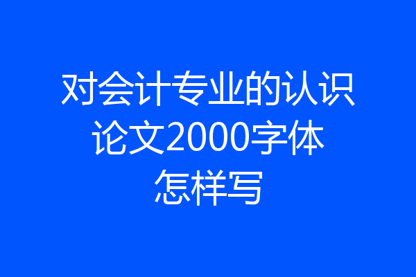 对会计专业的认识论文2000字体怎样写