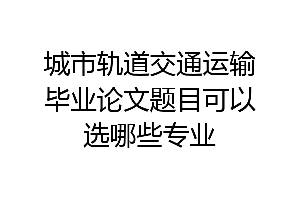 城市轨道交通运输毕业论文题目可以选哪些专业