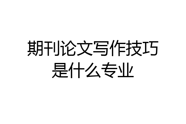 期刊论文写作技巧是什么专业