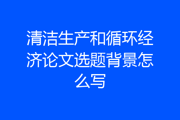 清洁生产和循环经济论文选题背景怎么写