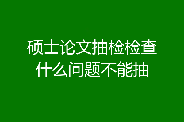 硕士论文抽检检查什么问题不能抽