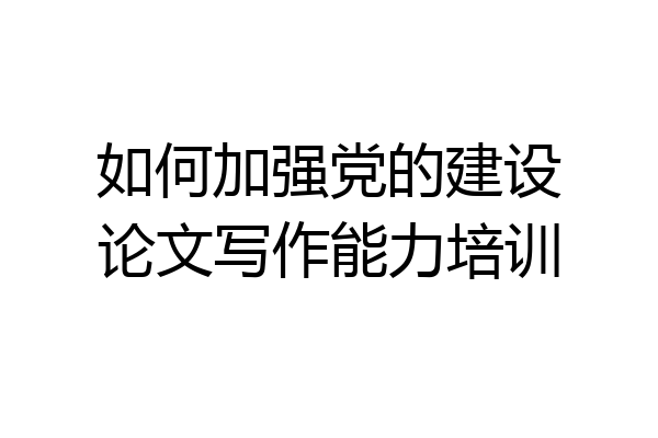 如何加强党的建设论文写作能力培训