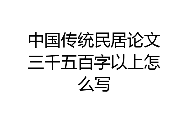 中国传统民居论文三千五百字以上怎么写