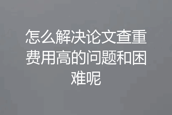 怎么解决论文查重费用高的问题和困难呢