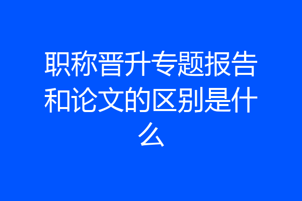 职称晋升专题报告和论文的区别是什么